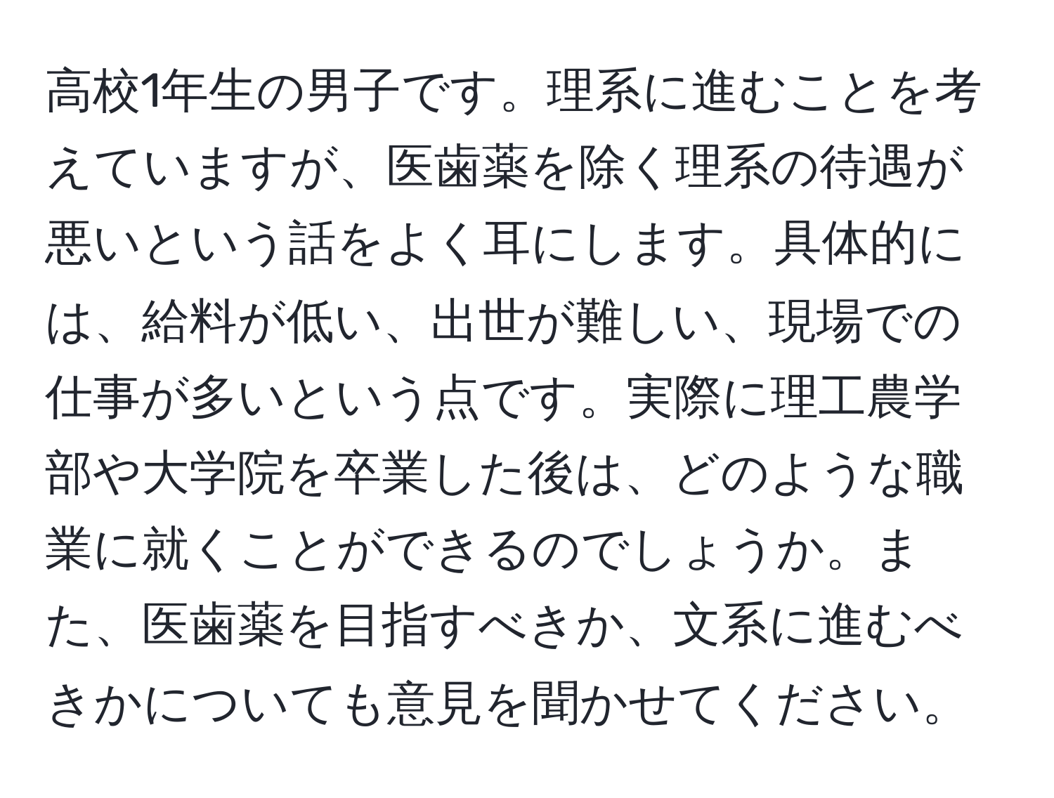 高校1年生の男子です。理系に進むことを考えていますが、医歯薬を除く理系の待遇が悪いという話をよく耳にします。具体的には、給料が低い、出世が難しい、現場での仕事が多いという点です。実際に理工農学部や大学院を卒業した後は、どのような職業に就くことができるのでしょうか。また、医歯薬を目指すべきか、文系に進むべきかについても意見を聞かせてください。