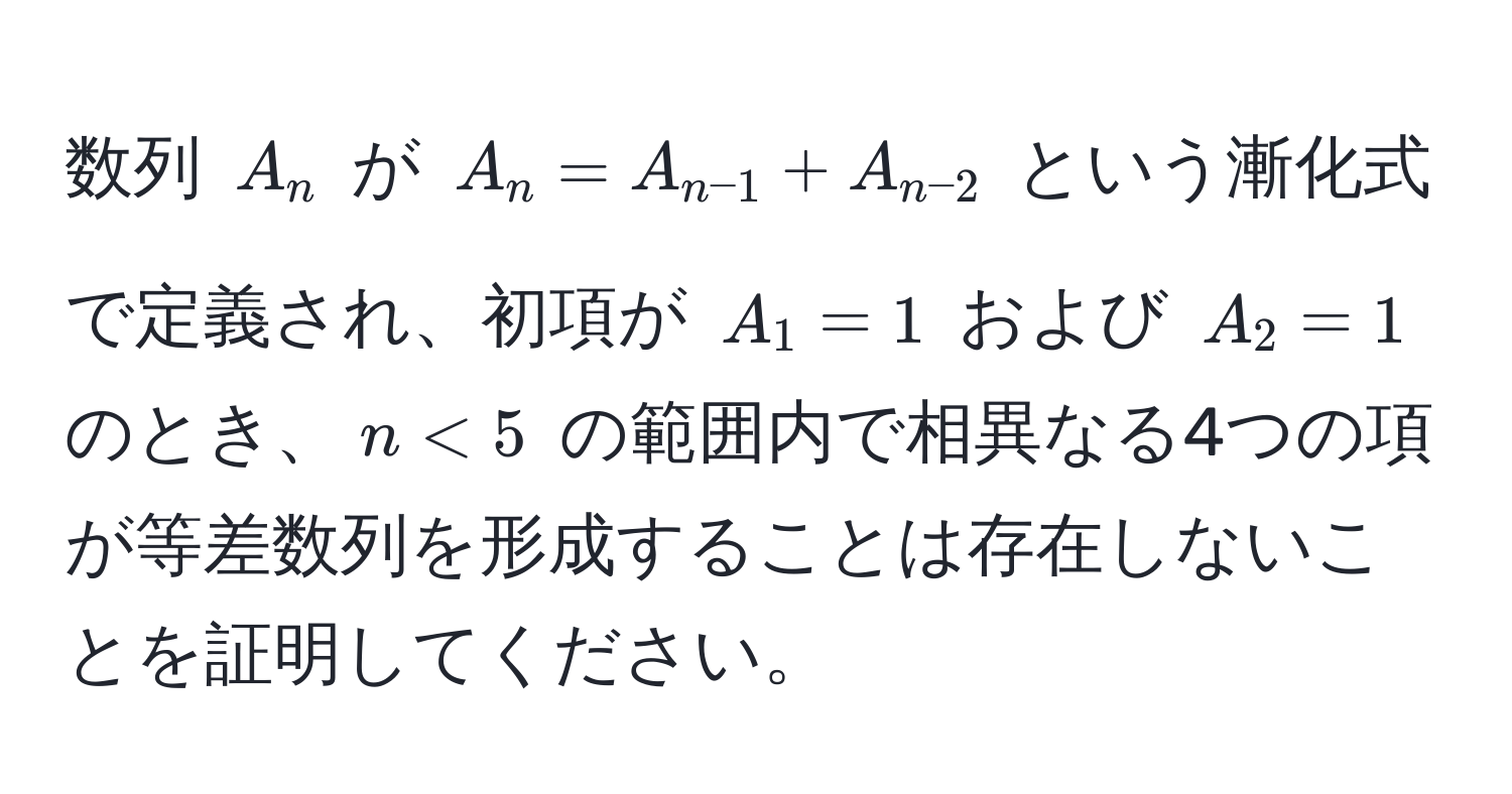 数列 $A_n$ が $A_n = A_n-1 + A_n-2$ という漸化式で定義され、初項が $A_1 = 1$ および $A_2 = 1$ のとき、$n < 5$ の範囲内で相異なる4つの項が等差数列を形成することは存在しないことを証明してください。