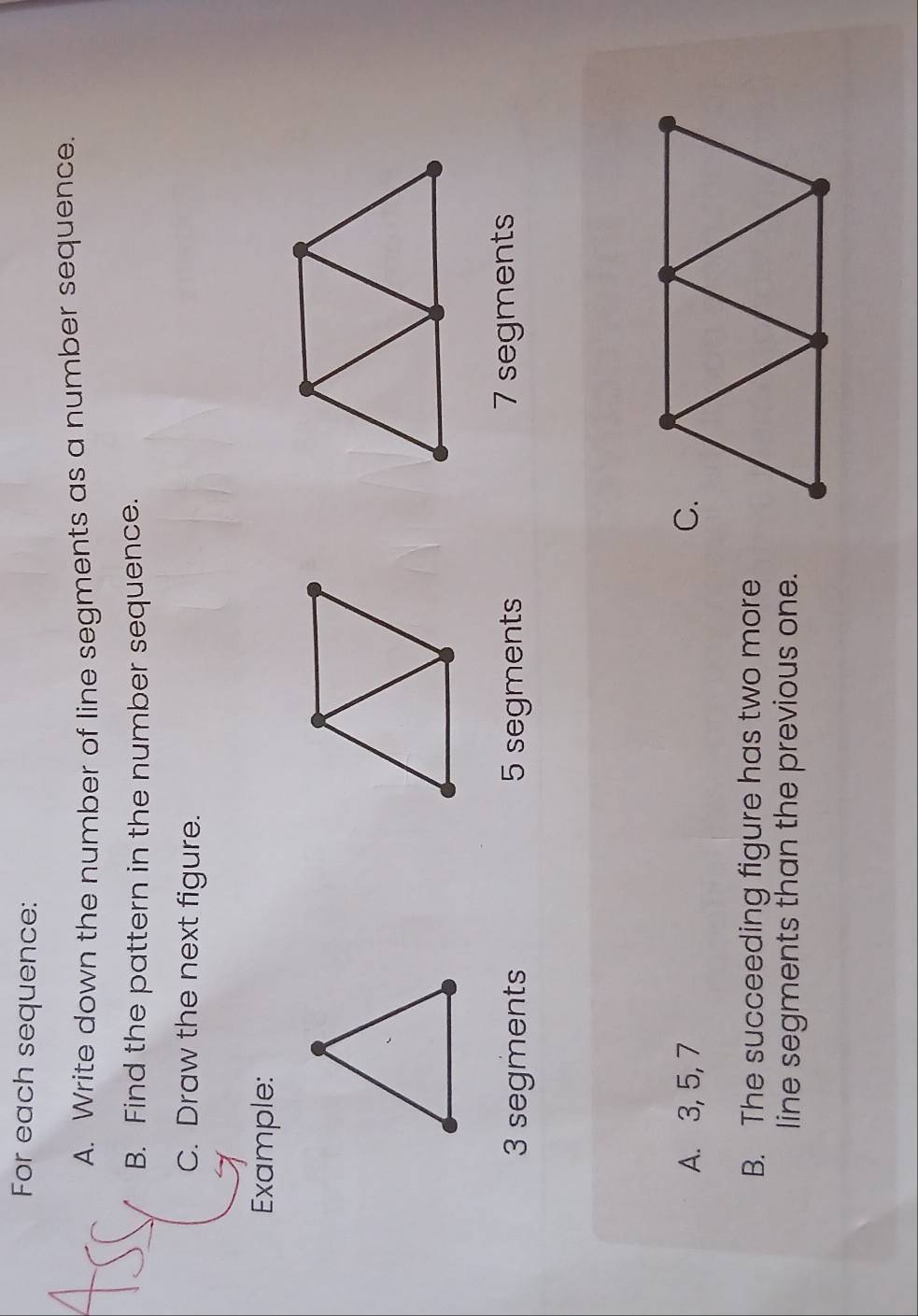 For each sequence: 
A. Write down the number of line segments as a number sequence. 
B. Find the pattern in the number sequence. 
C. Draw the next figure. 
Example:
3 segments 5 segments 7 segments 
A. 3, 5, 7
B. The succeeding figure has two more 
line segments than the previous one.