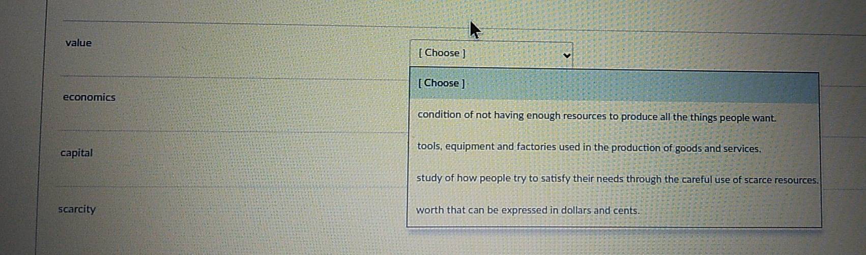 value
[ Choose ]
[ Choose ]
economics
condition of not having enough resources to produce all the things people want.
capital
tools, equipment and factories used in the production of goods and services.
study of how people try to satisfy their needs through the careful use of scarce resources
scarcity worth that can be expressed in dollars and cents.