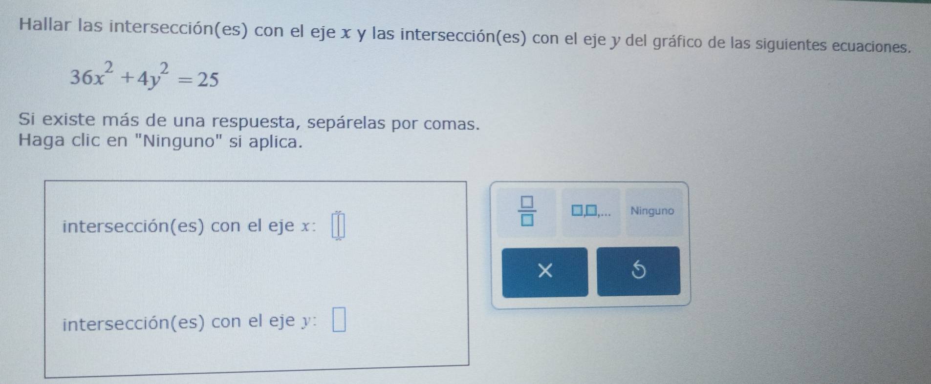 Hallar las intersección(es) con el eje x y las intersección(es) con el eje y del gráfico de las siguientes ecuaciones.
36x^2+4y^2=25
Si existe más de una respuesta, sepárelas por comas. 
Haga clic en "Ninguno" si aplica. 
intersección(es) con el eje x :
 □ /□   □ Ninguno 
× 
intersección(es) con el eje y :