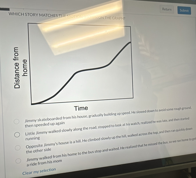 Return Submit
WHICH STORY MATCHES THE MOTION SCOWN ON THE GRAPH?
Jimmy skateboarded from his house, gradually building up sped down to avoid some rough ground,
then speeded up again
Little Jimmy walked slowly along the road, stopped to look at his watch, realized he was late, and then started
running
the other side Opposite Jimmy's house is a hill. He climbed slowly up the hill, walked across the top, and then ran quickly down
Jimmy walked from his home to the bus stop and waited. He realized that he missed the bus, so we ran home to ge
a ride from his mom
Clear my selection