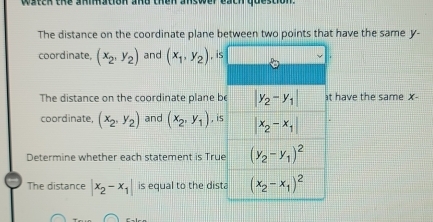 watch the animation and then answer ba
The distance on the coordinate plane between two points that have the same y-
coordinate, (x_2,y_2) and (x_1,y_2) , is
The distance on the coordinate plane b have the same X-
coordinate, (x_2,y_2) and (x_2,y_1) , is
Determine whether each statement is Tru
The distance |x_2-x_1| is equal to the dis