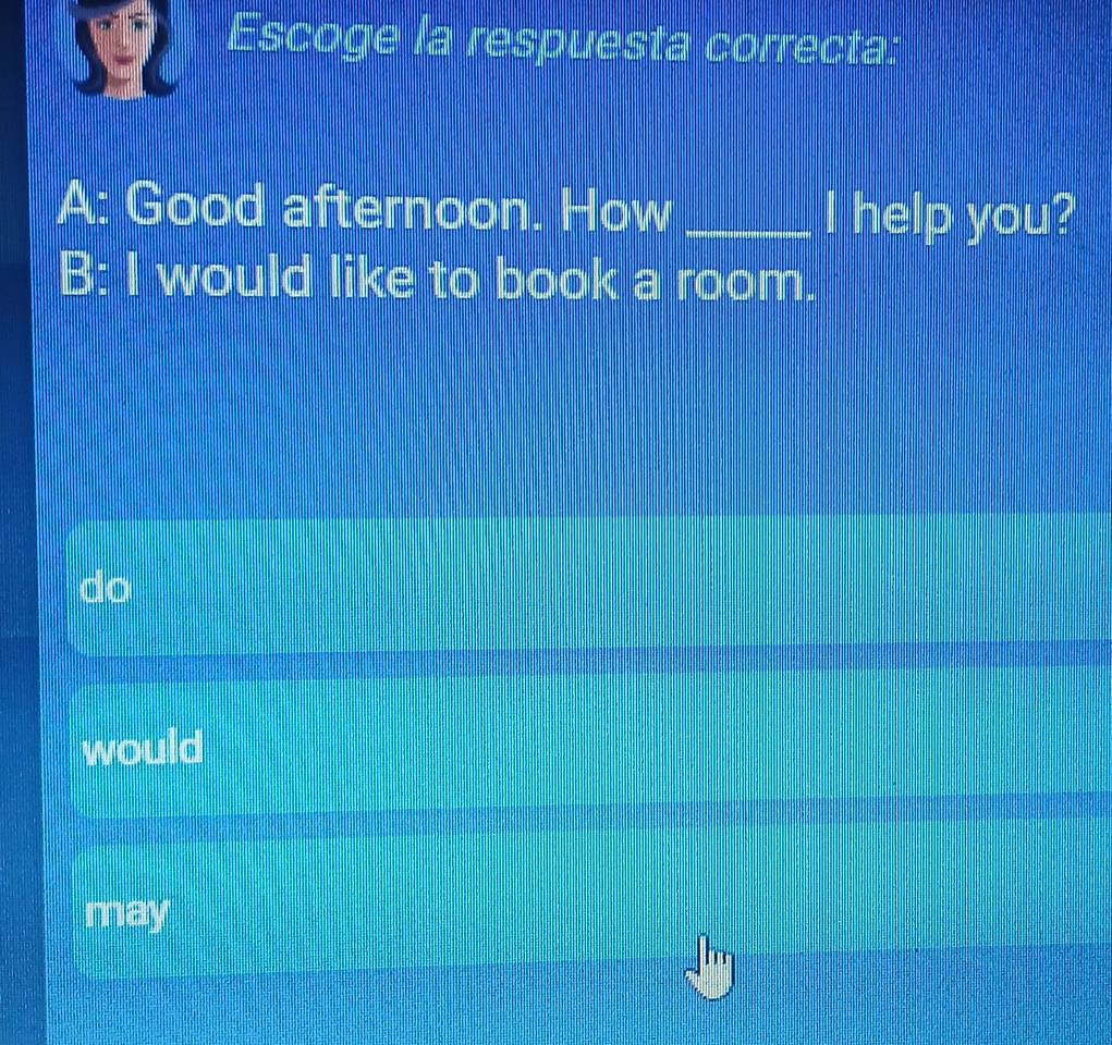 Escoge la respuesta correcta:
A: Good afternoon. How _I help you?
B: I would like to book a room.
would
may