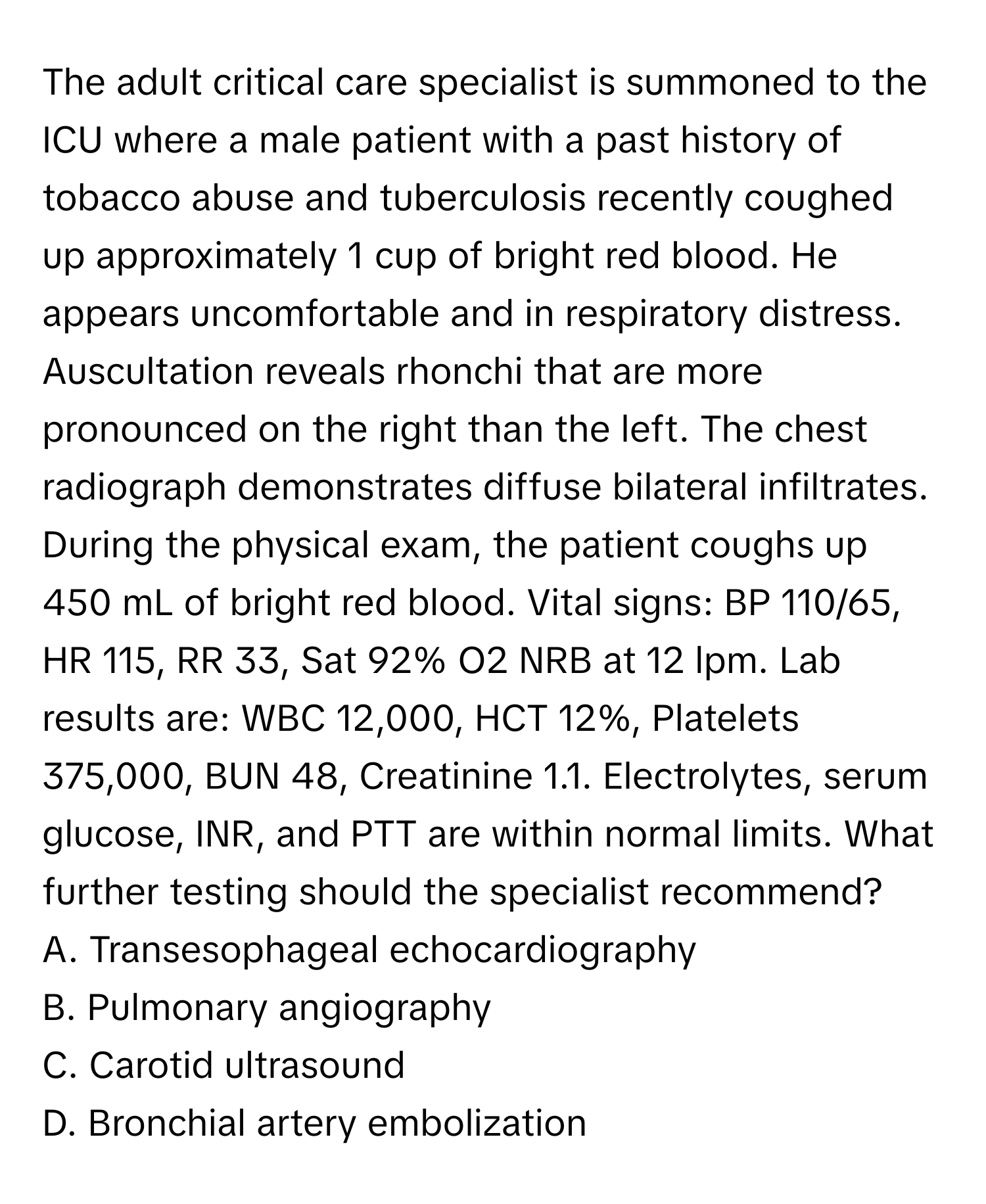 The adult critical care specialist is summoned to the ICU where a male patient with a past history of tobacco abuse and tuberculosis recently coughed up approximately 1 cup of bright red blood. He appears uncomfortable and in respiratory distress. Auscultation reveals rhonchi that are more pronounced on the right than the left. The chest radiograph demonstrates diffuse bilateral infiltrates. During the physical exam, the patient coughs up 450 mL of bright red blood. Vital signs: BP 110/65, HR 115, RR 33, Sat 92% O2 NRB at 12 lpm. Lab results are: WBC 12,000, HCT 12%, Platelets 375,000, BUN 48, Creatinine 1.1. Electrolytes, serum glucose, INR, and PTT are within normal limits. What further testing should the specialist recommend? 
A. Transesophageal echocardiography
B. Pulmonary angiography
C. Carotid ultrasound
D. Bronchial artery embolization