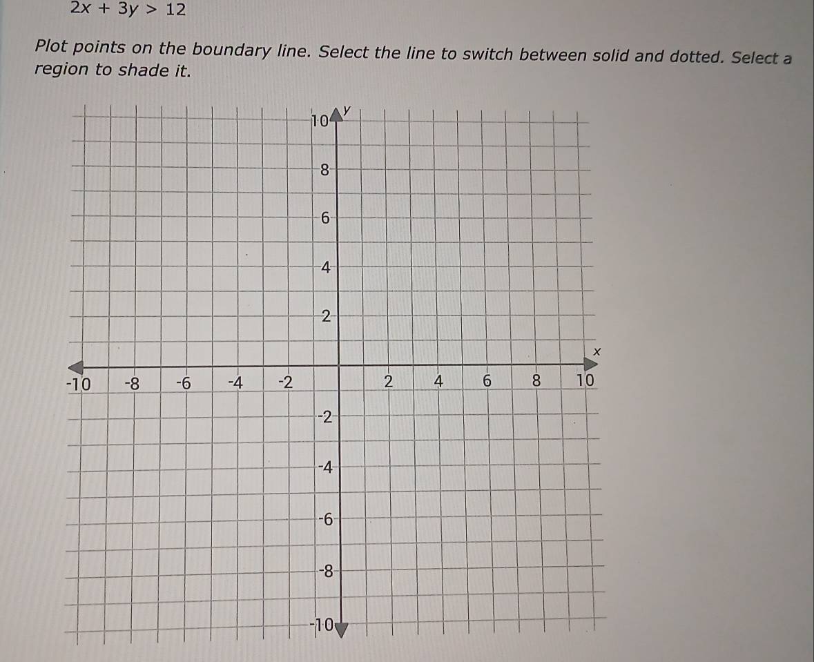 2x+3y>12
Plot points on the boundary line. Select the line to switch between solid and dotted. Select a 
region to shade it.