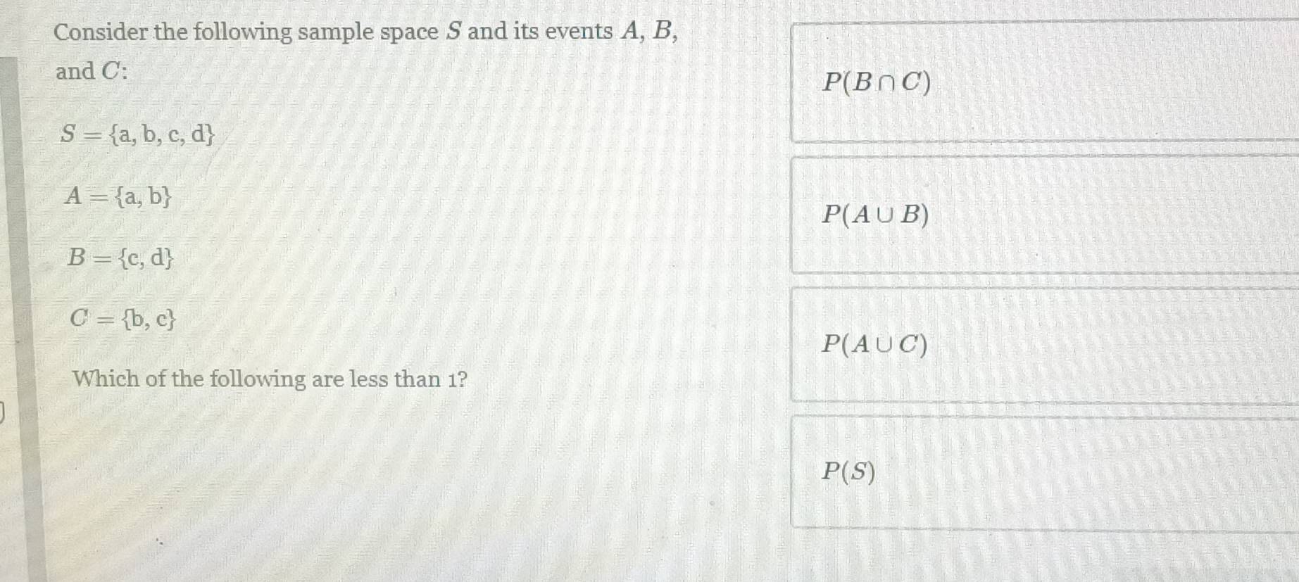 Consider the following sample space S and its events A, B,
and C :
P(B∩ C)
S= a,b,c,d
A= a,b
P(A∪ B)
B= c,d
C= b,c
P(A∪ C)
Which of the following are less than 1?
P(S)