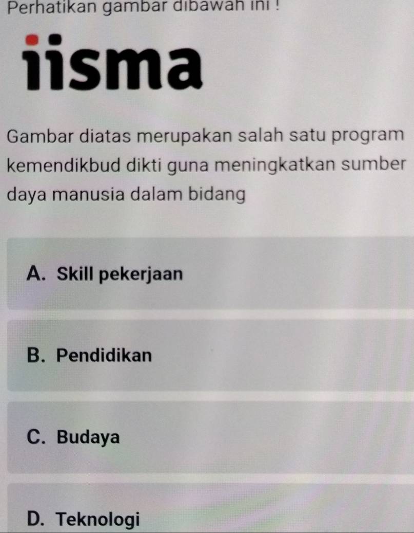 Perhatikan gambar dibawah ini !
iisma
Gambar diatas merupakan salah satu program
kemendikbud dikti guna meningkatkan sumber
daya manusia dalam bidang
A. Skill pekerjaan
B. Pendidikan
C. Budaya
D. Teknologi