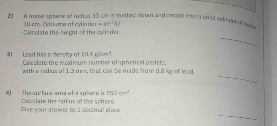 A metal sphere of radius 30 cm is melted down and recast into a solid cylinder of radies
10 cm. (Volume of cylinder =π r^2h)
_ 
Calculate the height of the cylinder. 
3) Lead has a density of 10.4g/cm^3. 
Calculate the maximum number of spherical pellets, 
_ 
with a radius of 1.3 mm, that can be made from 0.8 kg of lead. 
4) The surface area of a sphere is 550cm^2. 
Calculate the radius of the sphere. 
_ 
Give your answer to 1 decimal place.