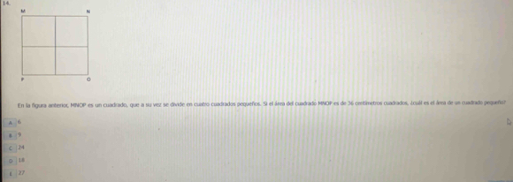 En la figura anterior, MNOP es un cuadrado, que a su vez se divide en cuatro cuadrados pequeños. S el área del cuadrado MNOP es de 36 centimetros cuadrados, ¿cuál es el árra de us cuadrado pequeño?
A 6
4 9
C | 24
0 18