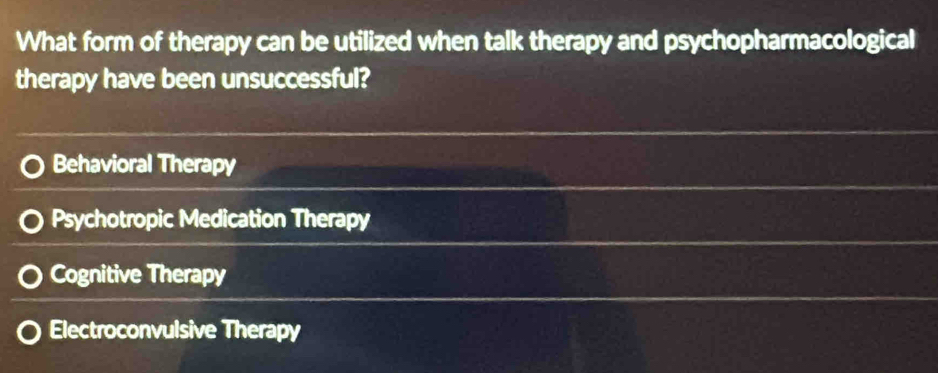 What form of therapy can be utilized when talk therapy and psychopharmacological
therapy have been unsuccessful?
Behavioral Therapy
Psychotropic Medication Therapy
Cognitive Therapy
Electroconvulsive Therapy