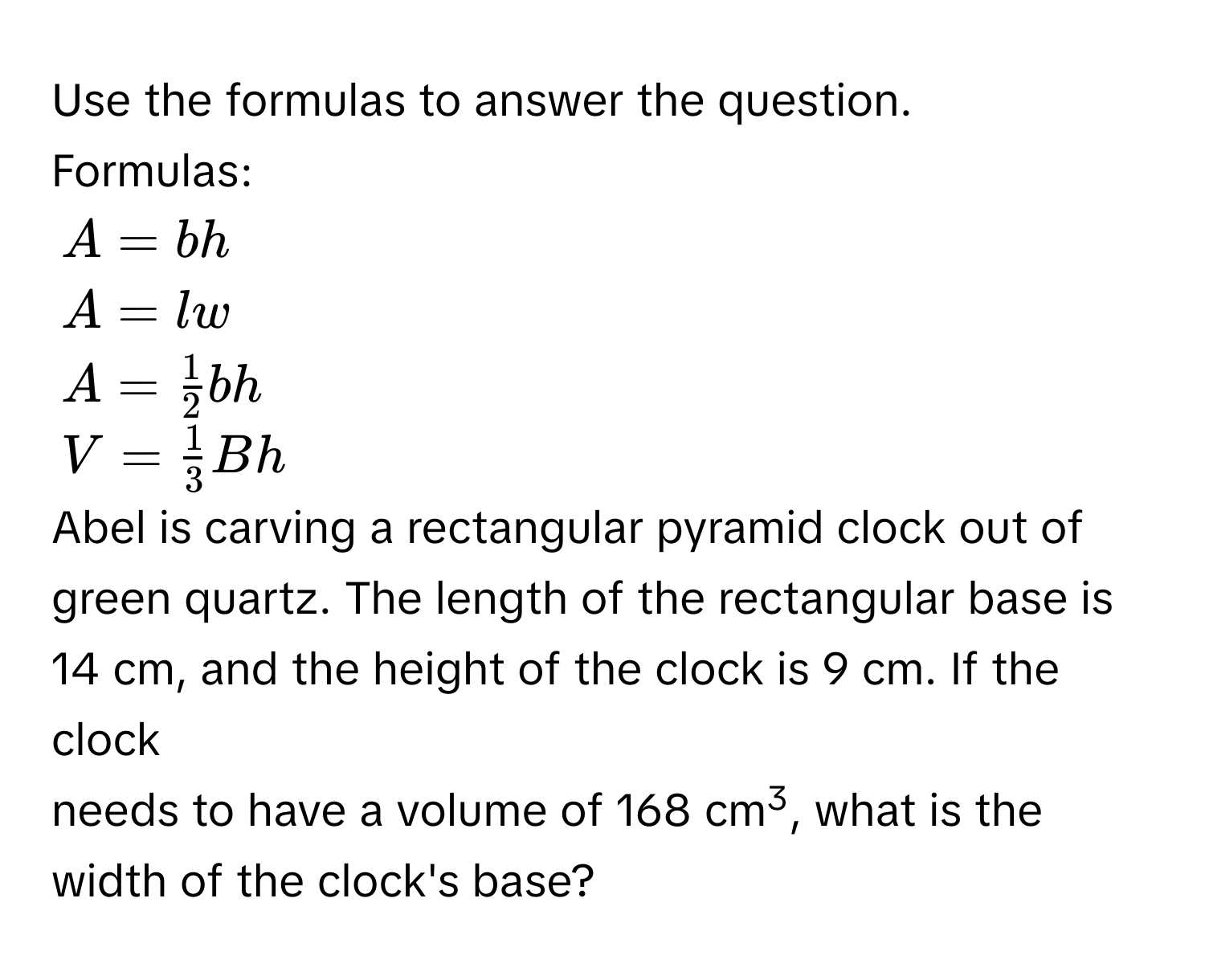 Use the formulas to answer the question. 
Formulas:
$A=bh$
$A=lw$
$A= 1/2 bh$
$V= 1/3 Bh$
Abel is carving a rectangular pyramid clock out of green quartz. The length of the rectangular base is 14 cm, and the height of the clock is 9 cm. If the clock 
needs to have a volume of 168 cm3, what is the width of the clock's base?