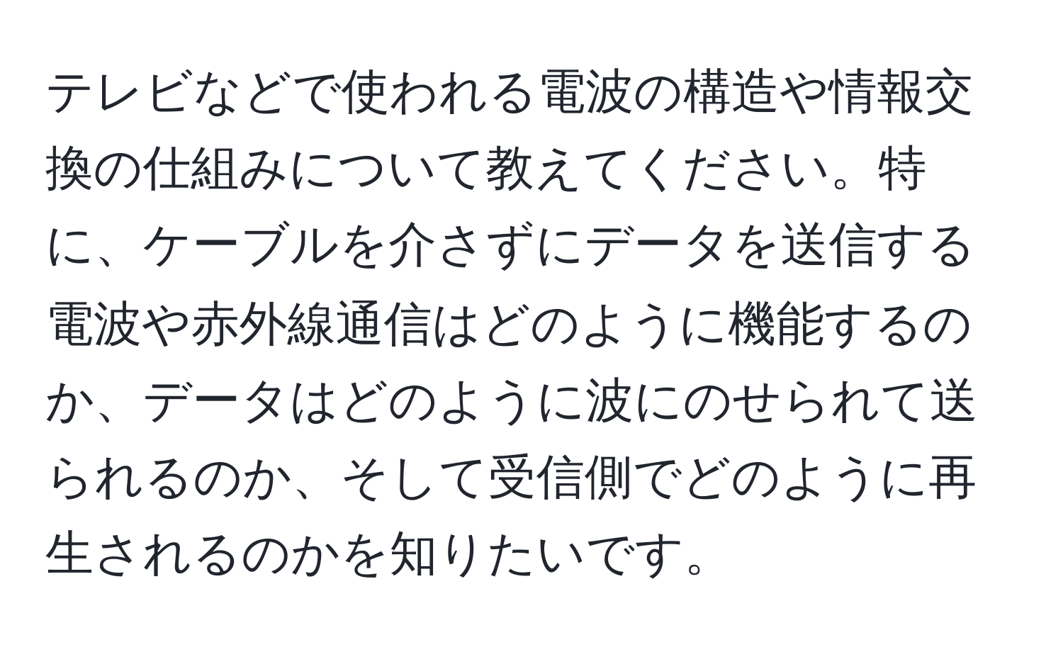 テレビなどで使われる電波の構造や情報交換の仕組みについて教えてください。特に、ケーブルを介さずにデータを送信する電波や赤外線通信はどのように機能するのか、データはどのように波にのせられて送られるのか、そして受信側でどのように再生されるのかを知りたいです。