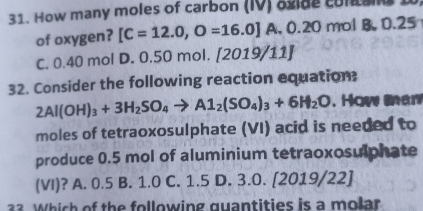 How many moles of carbon (IV) ogide cuna I
of oxygen? [C=12.0,O=16.0] A. 0.20 mol B. 0.25
C. 0.40 mol D. 0.50 mol. (2 019/11J
32. Consider the following reaction equation:
2Al(OH)_3+3H_2SO_4to Al_2(SO_4)_3+6H_2O , How man
moles of tetraoxosulphate (VI) acid is needed to
produce 0.5 mol of aluminium tetraoxosulphate
(VI)? A. 0.5 B. 1.0 C. 1.5 D. 3.0. [2019/22]
3. Which of the following guantities is a molar