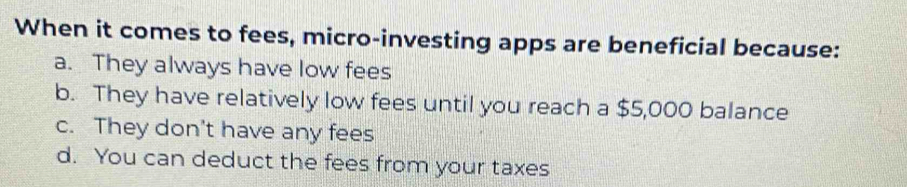 When it comes to fees, micro-investing apps are beneficial because:
a. They always have low fees
b. They have relatively low fees until you reach a $5,000 balance
c. They don't have any fees
d. You can deduct the fees from your taxes