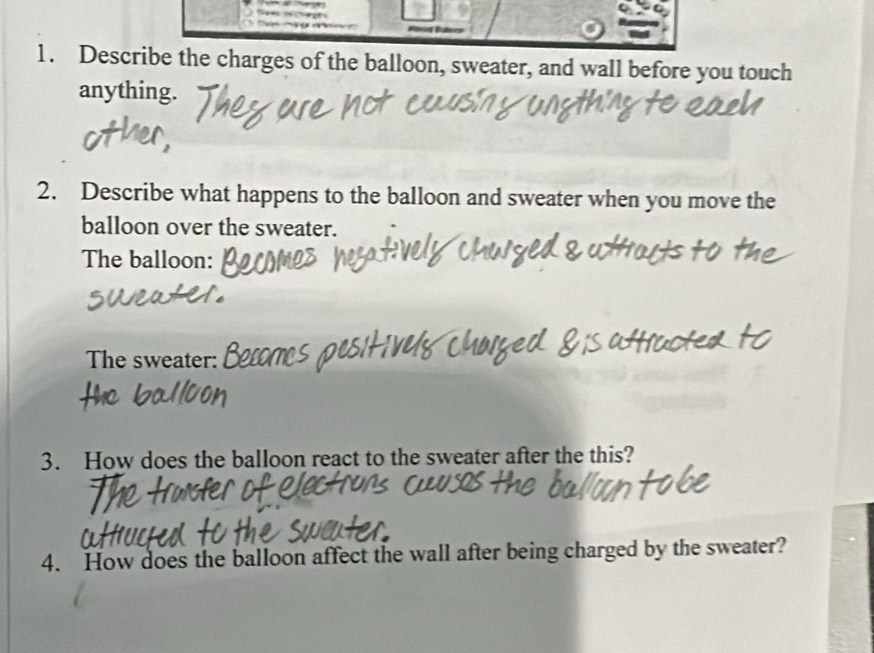 Describe the charges of the balloon, sweater, and wall before you touch 
anything. 
2. Describe what happens to the balloon and sweater when you move the 
balloon over the sweater. 
The balloon: 
The sweater: 
3. How does the balloon react to the sweater after the this? 
4. How does the balloon affect the wall after being charged by the sweater?