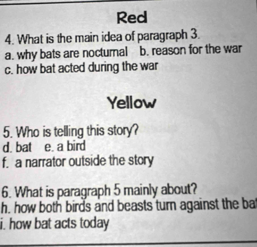 Red
4. What is the main idea of paragraph 3.
a. why bats are nocturnal b. reason for the war
c. how bat acted during the war
Yellow
5. Who is telling this story?
d. bat e. a bird
f. a narrator outside the story
6. What is paragraph 5 mainly about?
h. how both birds and beasts turn against the ba
i. how bat acts today