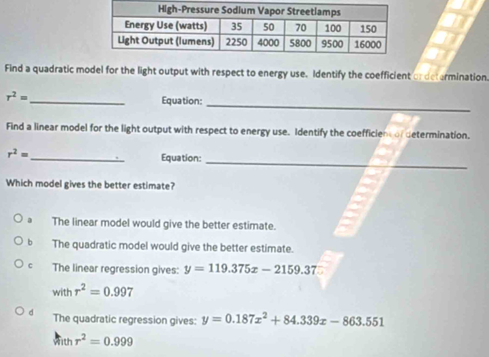 Find a quadratic model for the light output with respect to energy use. Identify the coefficient or determination.
_
r^2= _ Equation:
Find a linear model for the light output with respect to energy use. Identify the coefficien of determination.
_
r^2=
_Equation:
Which model gives the better estimate?
a The linear model would give the better estimate.
b The quadratic model would give the better estimate.
C The linear regression gives: y=119.375x-2159.37
with h r^2=0.997
d The quadratic regression gives: y=0.187x^2+84.339x-863.551
wit h r^2=0.999