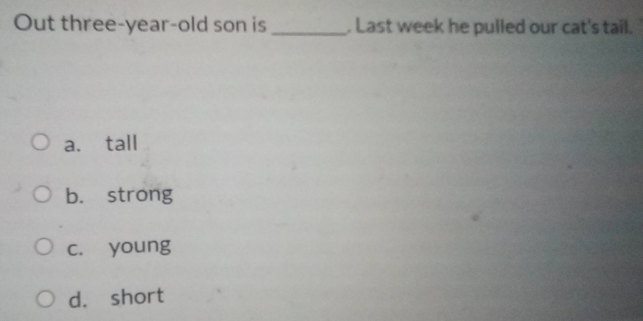 Out three-year-old son is_ . Last week he pulled our cat's tail.
a. tall
b. strong
c. young
d. short