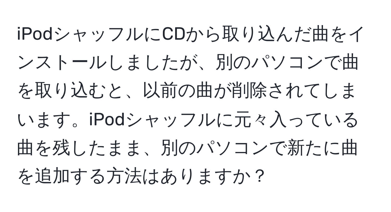 iPodシャッフルにCDから取り込んだ曲をインストールしましたが、別のパソコンで曲を取り込むと、以前の曲が削除されてしまいます。iPodシャッフルに元々入っている曲を残したまま、別のパソコンで新たに曲を追加する方法はありますか？