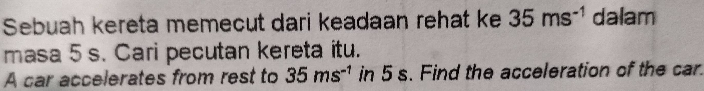 Sebuah kereta memecut dari keadaan rehat ke 35ms^(-1) dalam 
masa 5 s. Cari pecutan kereta itu. 
A car accelerates from rest to 35ms^(-1) in 5 s. Find the acceleration of the car.