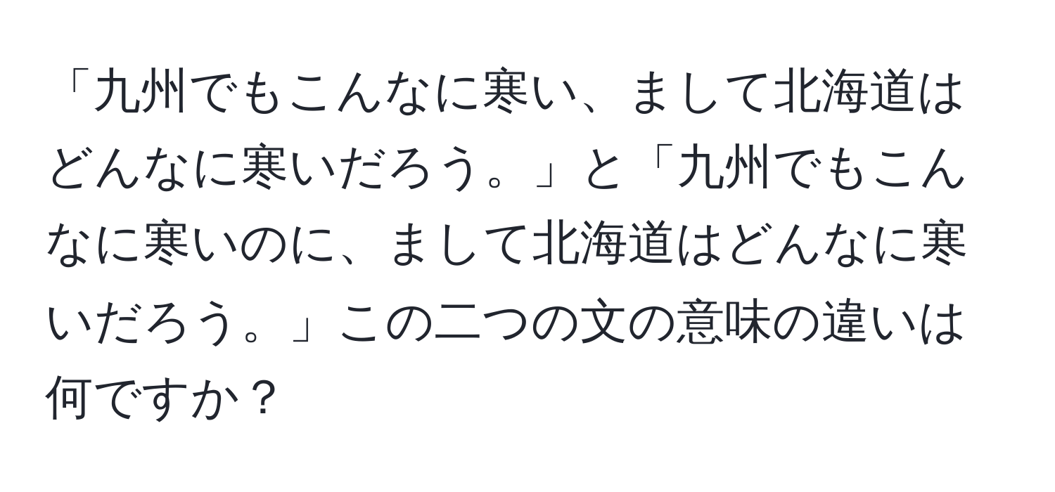 「九州でもこんなに寒い、まして北海道はどんなに寒いだろう。」と「九州でもこんなに寒いのに、まして北海道はどんなに寒いだろう。」この二つの文の意味の違いは何ですか？