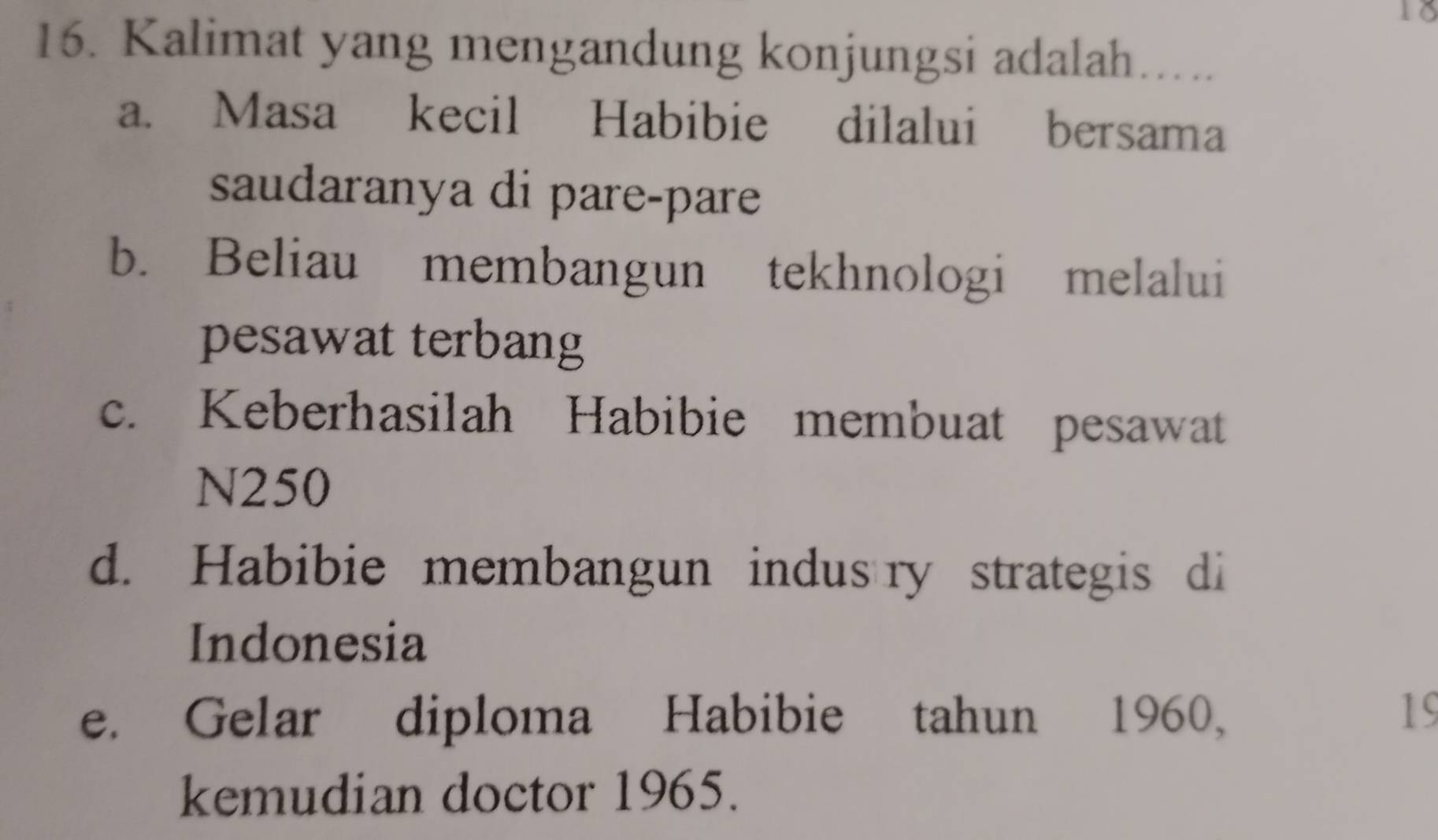 18
16. Kalimat yang mengandung konjungsi adalah….
a. Masa kecil Habibie dilalui bersama
saudaranya di pare-pare
b. Beliau membangun tekhnologi melalui
pesawat terbang
c. Keberhasilah Habibie membuat pesawat
N250
d. Habibie membangun indus ry strategis di
Indonesia
e. Gelar diploma Habibie tahun 1960, 19
kemudian doctor 1965.