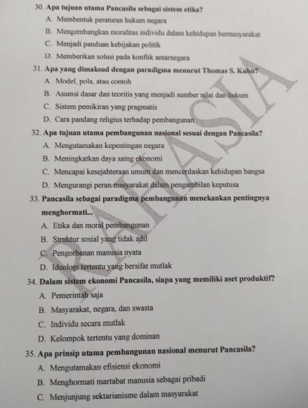 Apa tujuan utama Pancasila sebagai sistem etika?
A. Membentuk peraturan hukum negara
B. Mengembangkan moralitas individu dalam kehidupan bermasyarakat
C. Menjadi panduan kebijakan politik
D. Memberikan solusi pada konflik antarnegara
31. Apa yang dimaksud dengan paradigma menurut Thomas S. Kuhn?
A. Model, pola, atau contoh
B. Asumsi dasar dan teoritis yang menjadi sumber nilai dan hukum
C. Sistem pemikiran yang pragmatis
D. Cara pandang religius terhadap pembangunan
32. Apa tujuan utama pembangunan nasional sesuai dengan Pancasila?
A. Mengutamakan kepentingan negara
B. Meningkatkan daya saing ekonomi
C. Mencapai kesejahteraan umum dan mencerdaskan kehidupan bangsa
D. Mengurangi peran masyarakat dalam pengambilan keputusa
33. Pancasila sebagai paradigma pembangunan menekankan pentingnya
menghormati...
A. Etika dan moral pembangunan
B. Struktur sosial yang tidak adil
C. Pengorbanan manusia nyata
D. Ideologi tertentu yang bersifat mutlak
34. Dalam sistem ekonomi Pancasila, siapa yang memiliki aset produktif?
A. Pemerintah saja
B. Masyarakat, negara, dan swasta
C. Individu secara mutlak
D. Kelompok tertentu yang dominan
35. Apa prinsip utama pembangunan nasional menurut Pancasila?
A. Mengutamakan efisiensi ekonomi
B. Menghormati martabat manusia sebagai pribadi
C. Menjunjung sektarianisme dalam masyarakat