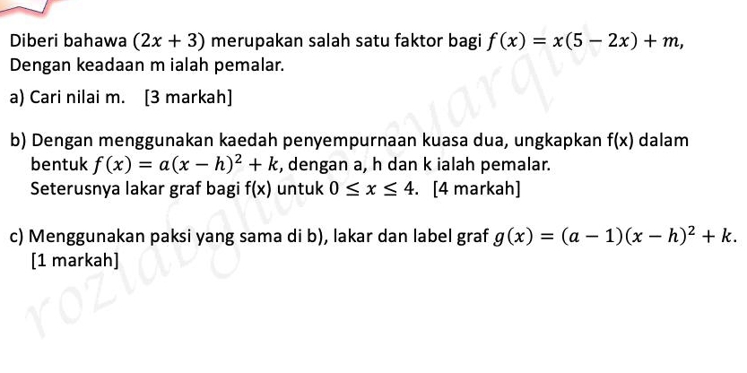 Diberi bahawa (2x+3) merupakan salah satu faktor bagi f(x)=x(5-2x)+m, 
Dengan keadaan m ialah pemalar. 
a) Cari nilai m. [3 markah] 
b) Dengan menggunakan kaedah penyempurnaan kuasa dua, ungkapkan f(x) dalam 
bentuk f(x)=a(x-h)^2+k , dengan a, h dan k ialah pemalar. 
Seterusnya lakar graf bagi f(x) untuk 0≤ x≤ 4. [4 markah] 
c) Menggunakan paksi yang sama di b), lakar dan label graf g(x)=(a-1)(x-h)^2+k. 
[1 markah]