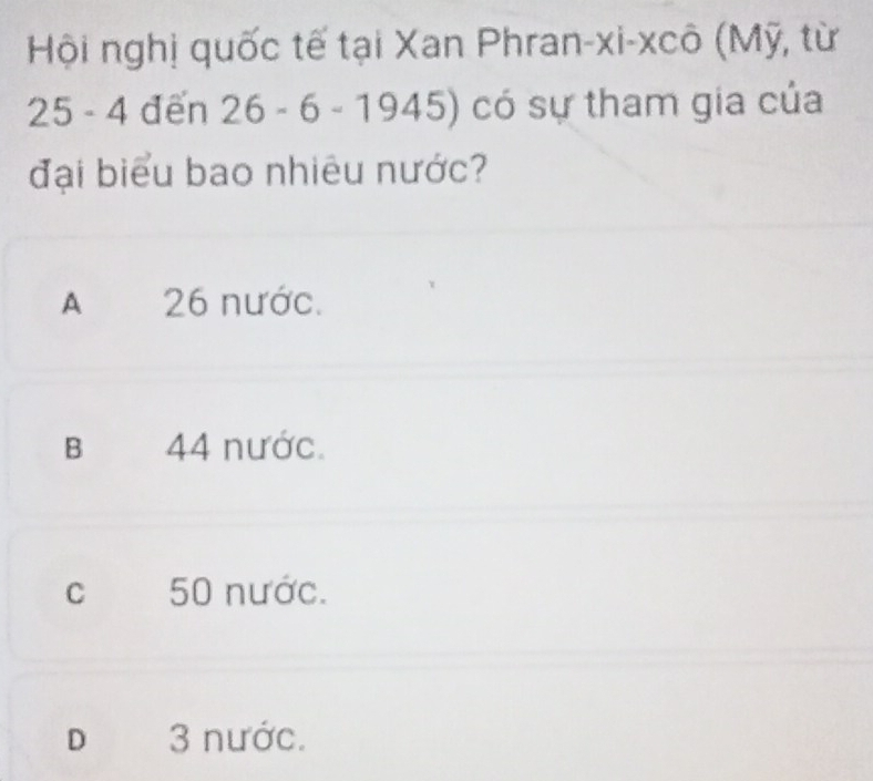 Hội nghị quốc tế tại Xan Phran-xi-xcô (Mỹ, từ
25 - 4 đến 26-6-1945 ) có sự tham gia của
đại biểu bao nhiêu nước?
A 26 nước.
B 44 nước.
c 50 nước.
D 3 nước.