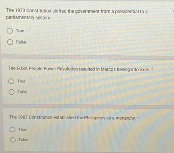 The 1973 Constitution shifted the government from a presidential to a
parliamentary system.
True
False
The EDSA People Power Revolution resulted in Marcos fleeing into exile. "
True
False
The 1987 Constitution established the Philippines as a monarchy.
True
False