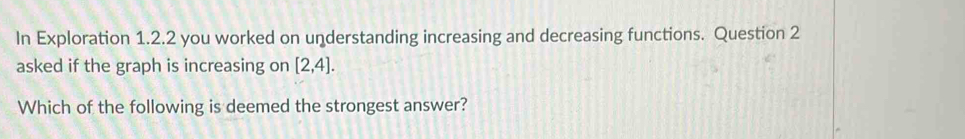 In Exploration 1.2.2 you worked on understanding increasing and decreasing functions. Question 2 
asked if the graph is increasing on [2,4]. 
Which of the following is deemed the strongest answer?