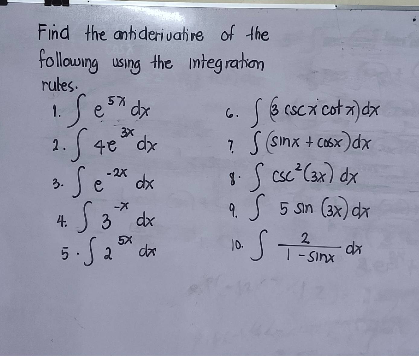 Find the andideriuative of the 
following using the integration 
rules. 
1. ∈t e^(5x)dx ∈t (3csc xcot x)dx
6. 
2. ∈t 4e^(3x)dx ∈t (sin x+cos x)dx
? 
3. ∈t e^(-2x)dx 8. ∈t csc^2(3x)dx
4. ∈t 3^(-x)dx
9. ∈t 5sin (3x)dx
5 ∈t 2^(5x)dx
10. ∈t  2/1-sin x dx