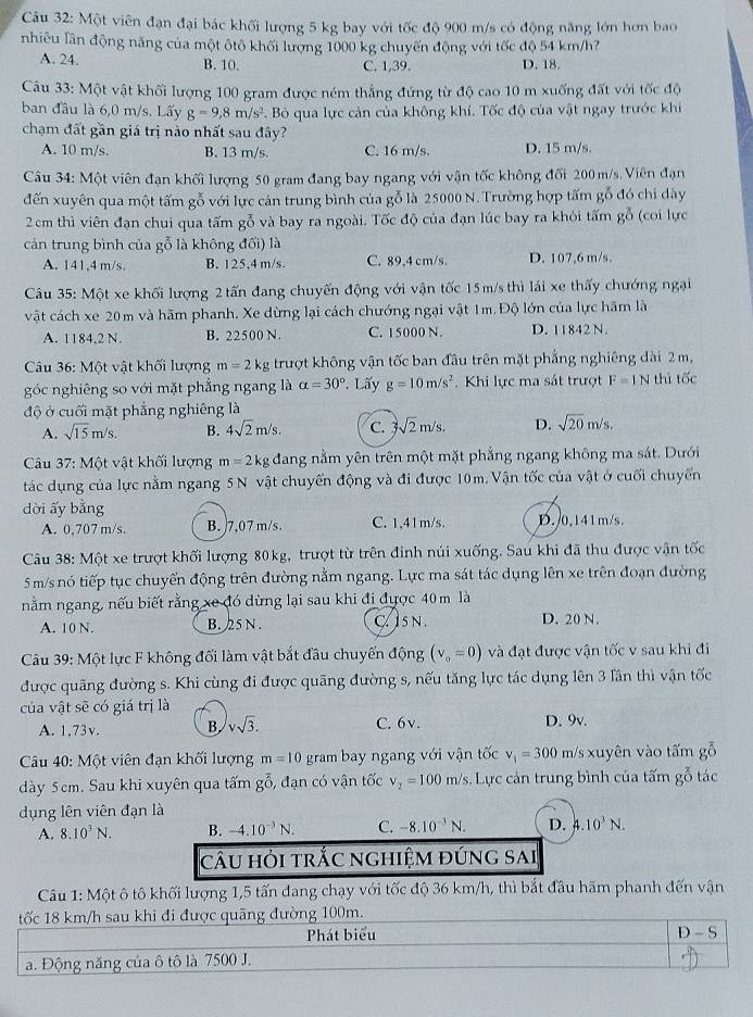 Cu 32: Một viên đạn đại bác khối lượng 5 kg bay với tốc độ 900 m/s có động năng lớn hơn bao
nhiêu lần động năng của một ôtô khối lượng 1000 kg chuyến động với tốc độ 54 km/h?
A. 24. B. 10. C. 1,39. D. 18.
Câu 33: Một vật khối lượng 100 gram được ném thẳng đứng từ độ cao 10 m xuống đất với tốc độ
ban đầu là 6,0 m/s. Lấy g=9,8m/s^2 c. Bó qua lực cản của không khí. Tốc độ của vật ngay trước khi
chạm đất gần giá trị nào nhất sau đây?
A. 10 m/s. B. 13 m/s. C. 16 m/s. D. 15 m/s.
Câu 34: Một viên đạn khối lượng 50 gram đang bay ngang với vận tốc không đối 200m/s. Viên đạn
đến xuyên qua một tấm gỗ với lực cản trung bình của gỗ là 25000 N. Trường hợp tấm gỗ đó chi dày
2cm thì viên đạn chui qua tấm gỗ và bay ra ngoài. Tốc độ của đạn lúc bay ra khỏi tấm gỗ (coi lực
cản trung bình của gỗ là không đối) là
A. 141,4 m/s. B. 125,4 m/s C. 89,4 cm/s. D. 107,6 m/s,
Câu 35: Một xe khối lượng 2 tấn đang chuyến động với vận tốc 15 m/s thì lái xe thấy chướng ngại
vật cách xe 20 m và hãm phanh. Xe dừng lại cách chướng ngại vật 1m. Độ lớn của lực hãm là
A. 1184,2 N. B. 22500 N. C. 15000 N. D. 11842 N.
Câu 36: Một vật khối lượng m=2k g trượt không vận tốc ban đầu trên mặt phẳng nghiêng dài 2m,
góc nghiêng so với mặt phẳng ngang là alpha =30°. Lấy g=10m/s^2. Khi lực ma sát trượt F=1N thì tốc
độ ở cuối mặt phẳng nghiêng là
A. sqrt(15)m/s. B. 4sqrt(2)m/s. C. 3sqrt(2)m/s. D. sqrt(20)m/s.
Câu 37: Một vật khối lượng m=2kg dang nằm yên trên một mặt phẳng ngang không ma sát. Dưới
tác dụng của lực nằm ngang 5N vật chuyến động và đi được 10m. Vận tốc của vật ở cuối chuyến
dời ấy bằng B.0,141m/s.
A. 0,707 m/s. B. )7,07 m/s. C. 1,41m/s.
Câu 38: Một xe trượt khối lượng 80kg, trượt từ trên đinh núi xuống. Sau khi đã thu được vận tốc
5 m/s nó tiếp tục chuyến động trên đường nằm ngang. Lực ma sát tác dụng lên xe trên đoạn đường
nằm ngang, nếu biết rằng xe đó dừng lại sau khi đi được 40 m là
A. 10 N. B. 25 N . C. 1sN . D. 20 N.
*Câu 39: Một lực F không đối làm vật bắt đầu chuyển động (v_o=0) và đạt được vận tốc v sau khi đi
được quãng đường s. Khi cùng đi được quãng đường s, nếu tăng lực tác dụng lên 3 lần thì vận tốc
của vật sẽ có giá trị là
A. 1,73v. B, vsqrt(3). C. 6v. D. 9v.
Câu 40: Một viên đạn khối lượng m=10 gram bay ngang với vận tốc v_1=300 m/s s xuyên vào tấm gỗ
dày 5cm. Sau khi xuyên qua tấm gỗ, đạn có vận tốc v_2=100m/s Lực cản trung bình của tấm gỗ tác
ụng lên viên đạn là
A. 8.10^3N. B. -4.10^(-3)N. C. -8.10^(-3)N. D. 4.10^3N.
câu hỏi trắc nghiệm đúng sai
Câu 1: Một ô tô khối lượng 1,5 tấn đang chạy với tốc độ 36 km/h, thì bắt đầu hãm phanh đến vận
tốc 18 km/h sau khi đi được quãng đường 100m.
Phát biểu
D-5
a. Động năng của ô tô là 7500 J.