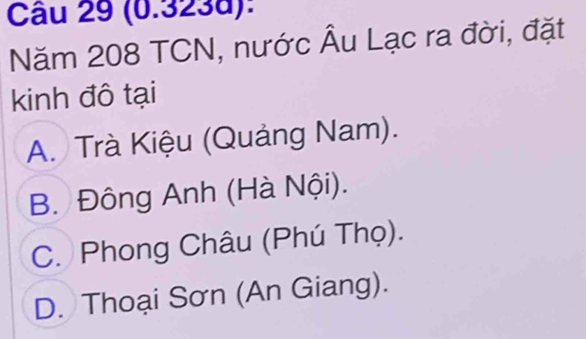 (0.323d):
Năm 208 TCN, nước Âu Lạc ra đời, đặt
kinh đô tại
A. Trà Kiệu (Quảng Nam).
B. Đông Anh (Hà Nội).
C. Phong Châu (Phú Thọ).
D. Thoại Sơn (An Giang).