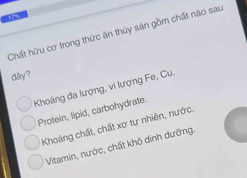 17%
Chất hữu cơ trong thức ăn thủy sản gồm chất nào sau
đây?
Khoáng đa lượng, vi lượng Fe, Cu.
Protein, lipid, carbohydrate.
Khoáng chất, chất xơ tự nhiên, nước.
Vitamin, nước, chất khô dinh dưỡng.