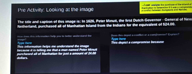 con analyse the purchase of the island of 
Manhattan to determine if II was a compeumiu 
Pre Activity: Looking at the image a conftict between Europeans and Matives. 
The title and caption of this image is: In 1626, Peter Minuit, the first Dutch Governor - General of New 
Netherland, purchased all of Manhattan Island from the Indians for the equivalent of $24.00. 
How does this inforesation help you to better understand the Does this depict a conflict or a compromise? Explain? 
insage? Type here 
Type here This depict a compromise because 
This information helps me understand the image 
because it is telling me that a man named Peter Minuit 
purchased all of Manhattan for just a amount of 24.00
dollars.