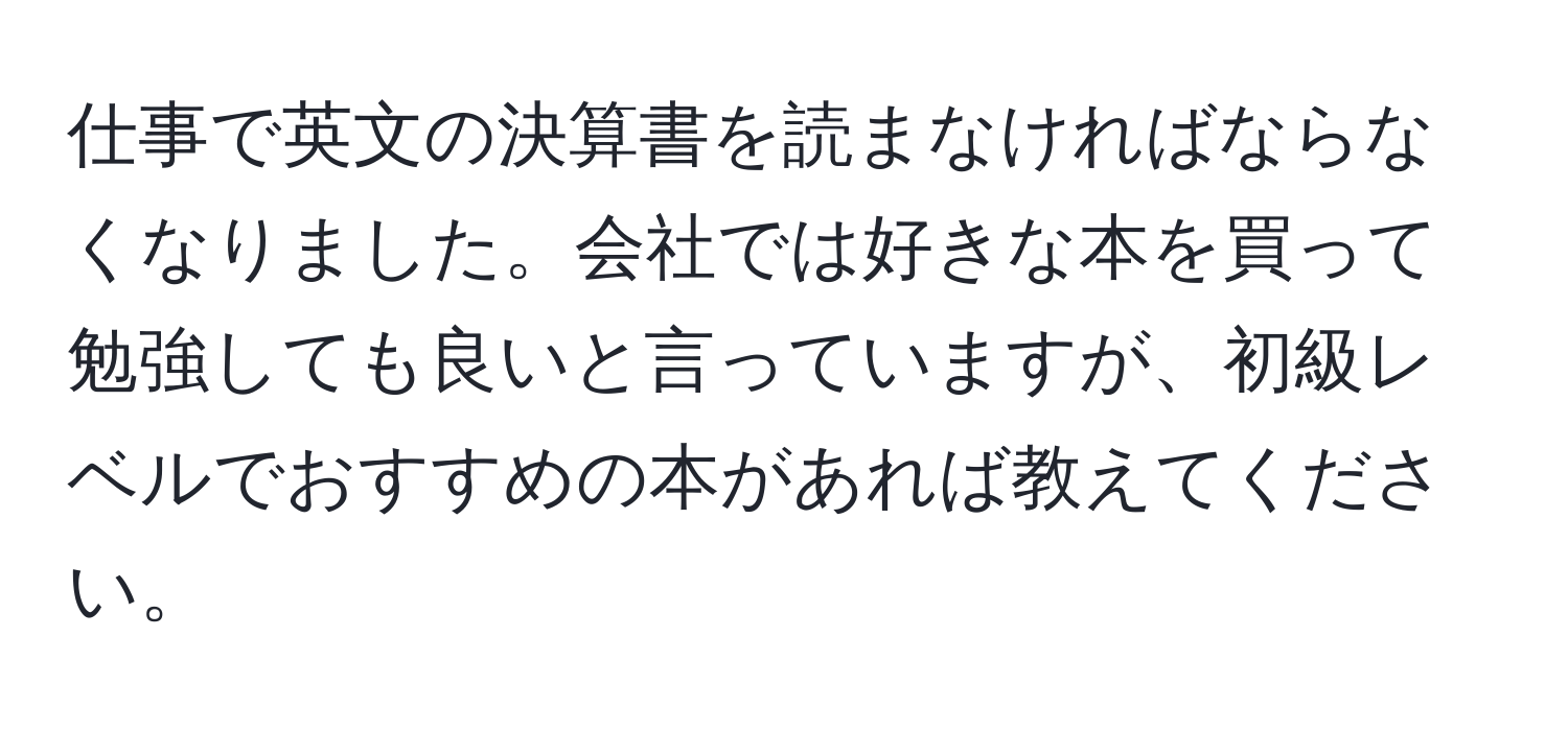 仕事で英文の決算書を読まなければならなくなりました。会社では好きな本を買って勉強しても良いと言っていますが、初級レベルでおすすめの本があれば教えてください。