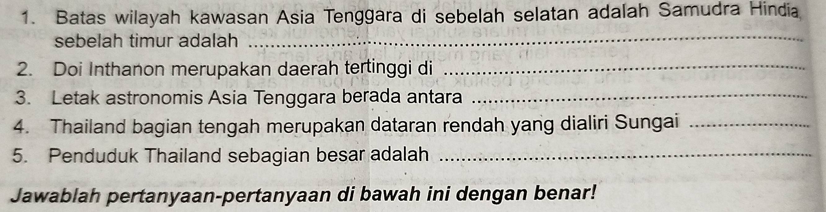 Batas wilayah kawasan Asia Tenggara di sebelah selatan adalah Samudra Hindia 
sebelah timur adalah_ 
2. Doi Inthanon merupakan daerah tertinggi di 
_ 
3. Letak astronomis Asia Tenggara berada antara_ 
4. Thailand bagian tengah merupakan dataran rendah yang dialiri Sungai_ 
5. Penduduk Thailand sebagian besar adalah_ 
Jawablah pertanyaan-pertanyaan di bawah ini dengan benar!