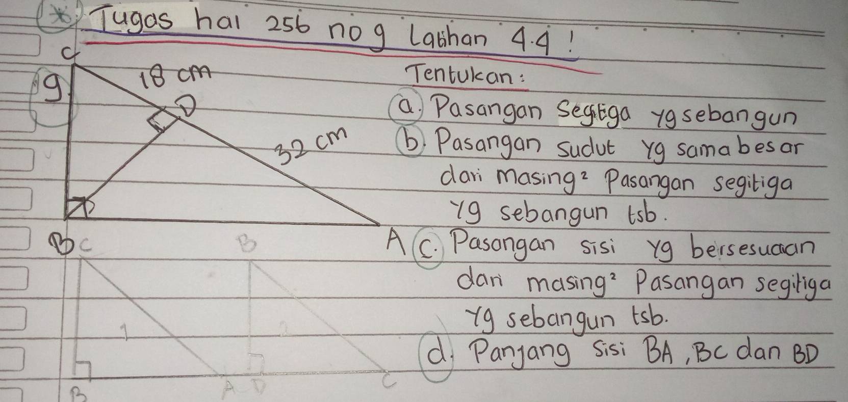 Tugas hal 256 nog Labhan 4. 9! 
Tentukan: 
a Pasangan Segtga ygsebangun 
b Pasangan sudut yg samabesar 
dari masing? Pasangan segitiga 
- 9 sebangun tsb. 
A C. Pasongan sisi yg bersesucan 
dan masing? Pasangan segiliga 
1 
i9 sebangun tsb. 
d Panjang Sisi BA, Bc dan BD
C
B