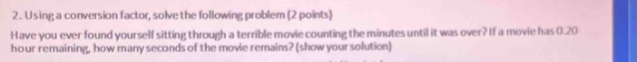 Using a conversion factor, solve the following problem (2 points) 
Have you ever found yourself sitting through a terrible movie counting the minutes until it was over? If a movie has 0:20
hour remaining, how many seconds of the movie remains? (show your solution)