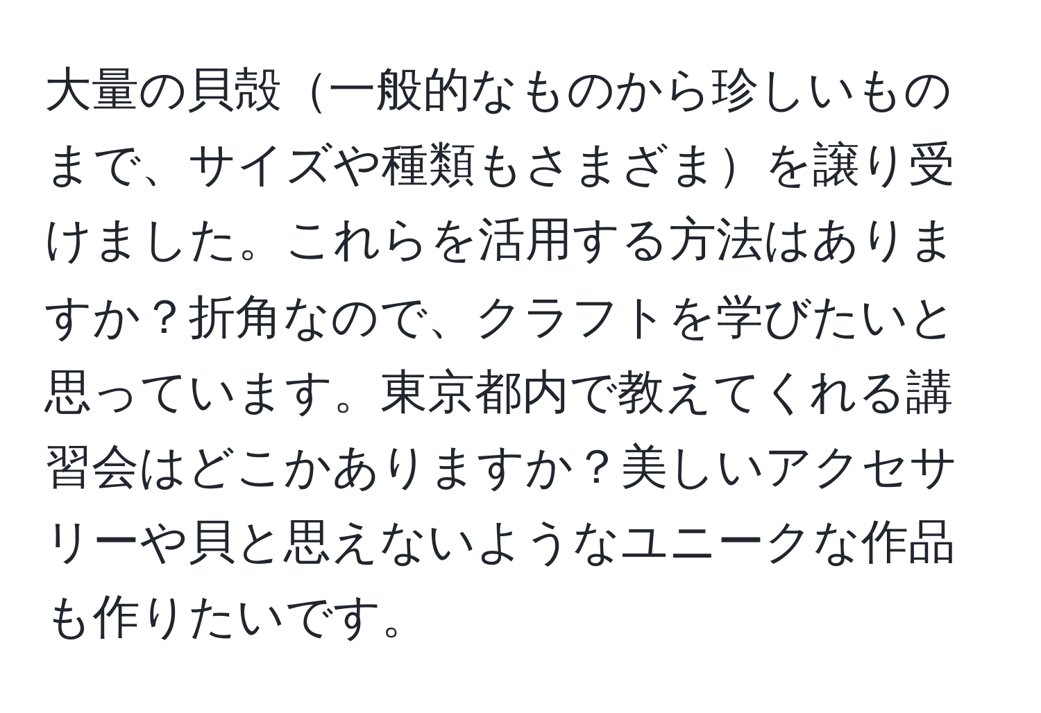 大量の貝殻一般的なものから珍しいものまで、サイズや種類もさまざまを譲り受けました。これらを活用する方法はありますか？折角なので、クラフトを学びたいと思っています。東京都内で教えてくれる講習会はどこかありますか？美しいアクセサリーや貝と思えないようなユニークな作品も作りたいです。