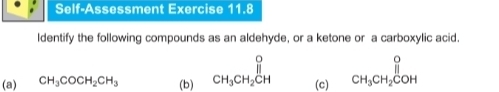 Self-Assessment Exercise 11.8 
ldentify the following compounds as an aldehyde, or a ketone or a carboxylic acid. 
(a) CH_3COCH_2CH_3 (b) beginarrayr O CH_3CH_2CHendarray (c) beginarrayr O CH_3CH_2COHendarray