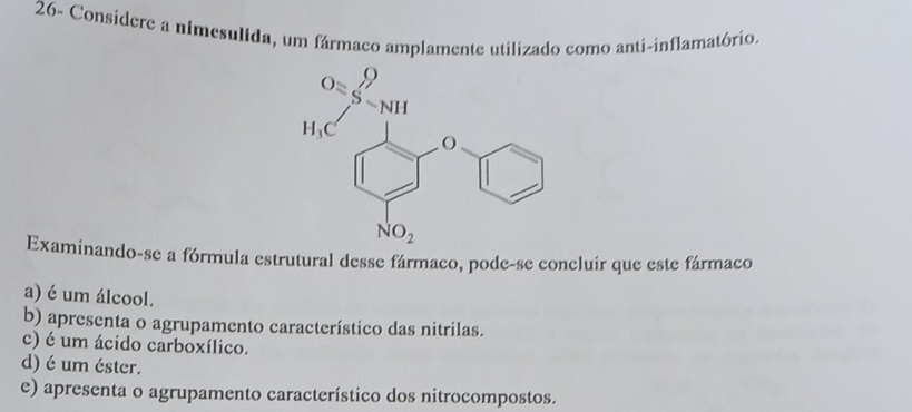 26- Considere a nimesulida, um fármaco amplamente utilizado como anti-inflamatório.
Examinando-se a fórmula estrutural desse fármaco, pode-se concluír que este fármaco
a) é um álcool.
b) apresenta o agrupamento característico das nitrilas.
c) é um ácido carboxílico.
d) é um éster.
e) apresenta o agrupamento característico dos nitrocompostos.