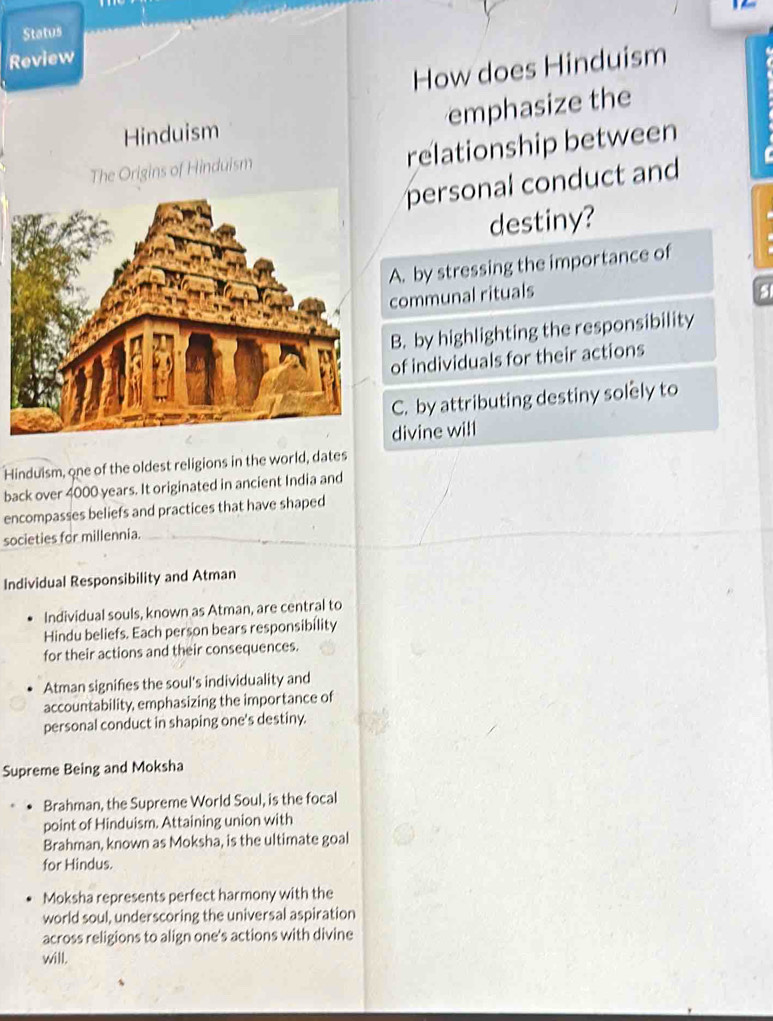 Status
Review
How does Hinduism
emphasize the
Hinduism
The Origins of Hinduism relationship between
personal conduct and
destiny?
A. by stressing the importance of
communal rituals
5
B. by highlighting the responsibility
of individuals for their actions
C. by attributing destiny solely to
divine will
Hinduism, one of the oldest religions in the world, dates
back over 4000 years. It originated in ancient India and
encompasses beliefs and practices that have shaped
societies for millennia.
Individual Responsibility and Atman
Individual souls, known as Atman, are central to
Hindu beliefs. Each person bears responsibility
for their actions and their consequences.
Atman signifies the soul's individuality and
accountability, emphasizing the importance of
personal conduct in shaping one's destiny.
Supreme Being and Moksha
Brahman, the Supreme World Soul, is the focal
point of Hinduism. Attaining union with
Brahman, known as Moksha, is the ultimate goal
for Hindus.
Moksha represents perfect harmony with the
world soul, underscoring the universal aspiration
across religions to align one's actions with divine
will.