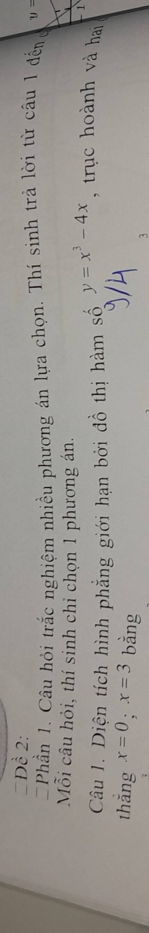#Đề 2:
Phần 1. Câu hỏi trắc nghiệm nhiều phương án lựa chọn. Thí sinh trả lời từ câu 1 đếng y=
Mỗi câu hỏi, thí sinh chỉ chọn 1 phương án.
1
Câu 1. Diện tích hình phẳng giới hạn bởi đồ thị hàm số
y=x^3-4x , trục hoành và hai
thǎng x=0; x=3 bằng 3