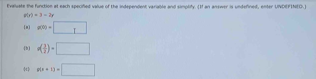 Evaluate the function at each specified value of the independent variable and simplify. (If an answer is undefined, enter UNDEFINED.)
g(y)=3-2y
(a) g(0)=□
(b) g( 3/2 )=□
(c) g(s+1)=□