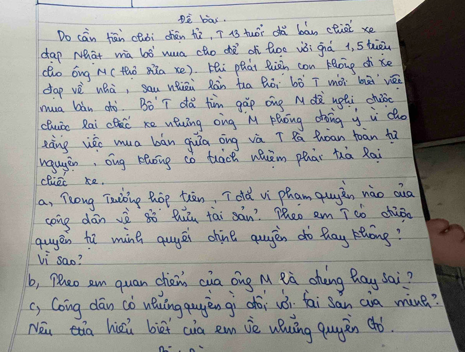 è bai. 
Do cān hān chuòi chén tò, ī i3 tuói dà bān cliài xe 
dap Nhat ma bò hua cho dǎ oh hoe vòi giá 1, 5 tiāù 
(ho óng M(thò sia xe). Hi phat Quiàn con hBoing dke 
dap vè whà, sau nhiāi Ràn tua Bòi bò ī mòi bài vè 
mua bàn dò. Bò T dǎ tim gáp ong M dà uphi cháoc 
cluic Rai cc ke nhng ong M Phong dhong y i do 
eàng wèc mua bān guiā āng và ī Qa Qoan toān tā 
wgugen, ong Khong có tāch wuèm phāi hhā Rai 
cliec ke. 
a, long Taoing hop tiān, Tolà vi pham qugàn nào oua 
cong dān vè 8ò `Qiu tāi sán? Theo em īsò chāǒo 
guyen hā ming quyēi chine qugèn dò hag Hhóng? 
li sao? 
b, Plao an quan chei cua ong M eà chèng hay sai? 
c, Coing dān cò uǒuǐngquyèn gì chói vói fai sàn cia miue? 
Nei a hiei biet cia emn iè uhuǐng qugàn chó.