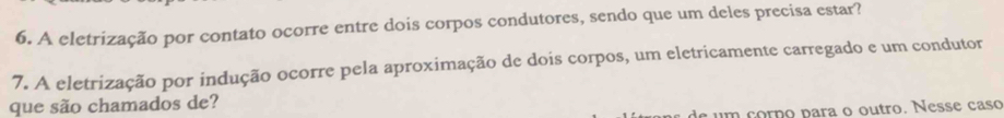 A eletrização por contato ocorre entre dois corpos condutores, sendo que um deles precisa estar? 
7. A eletrização por indução ocorre pela aproximação de dois corpos, um eletricamente carregado e um condutor 
que são chamados de? 
e um corno para o outro. Nesse caso