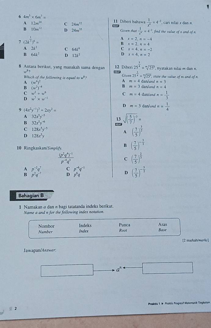 6 4m^5* 6m^7=
A 12m^(24) C 24m^(12) 11 Diberi bahawa  1/x^n =4^(-2) , cari nilai x dan n.
B 10m^(12) D 24m^(35) Given that  1/x^n =4^(-2). , find the value of x and of n.
7 (2k^(frac 1)3)^6=
A x=2,n=-4
B x=2,n=4
A 2k^2 C 64k^6 C x=4,n=-2
D
B 64k^2 D 12k^2 x=4,n=2
8 Antara berikut, yang manakah sama dengan XBAI 12 Diberi 25^(frac 3)4=sqrt[m](25^n) , nyatakan nilai m dan n.
w^8
Which of the following is equal to w^8 ? Given 25^(frac 3)4=sqrt[m](25^n) , state the value of m and of n.
A (w^4)^2
A m=4 dan/and n=3
B (w^2)^-4
B m=3 dan/and n=4
C w^2+w^6 dan/and n= 1/3 
C m=4
D w^7* w^(-1)
D m=3 dan/and n= 1/4 
9 (4x^2y^(-1))^3/ 2xy^2=
A 32x^5y^(-5)
13 sqrt((frac 5)7)^-3=
B 32x^5y^(-6)
C 128x^5y^(-5)
A ( 7/5 )^ 3/2 
D 128x^5y
10 Ringkaskan/Simplify.
B ( 7/5 )^- 3/2 
frac (p^2q^4)^-1p^(-4)q^3
C ( 7/5 )^ 2/3 
A p^(-2)q^7 C p^(-6)q^(-1)
B p^2q^(-7) D p^6q
D ( 7/5 )^- 3/2 
Bahagian B
1 Namakan a dan n bagi tatatanda indeks berikut.
Name a and n for the following index notation.
Nombor Indeks Punca Asas
Number Index Root Base
[2 markah/marks]
Jawapan/Answer.
a^n
Praktis 1 ▶ Praktis Progresif Matematik Tingkatan
2